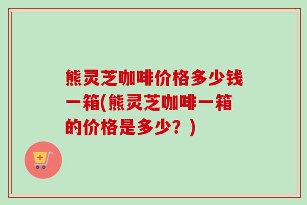 熊灵芝咖啡价格多少钱一箱(熊灵芝咖啡一箱的价格是多少？)