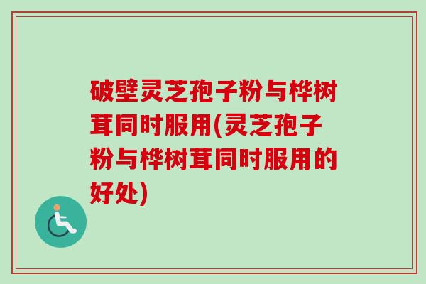 破壁灵芝孢子粉与桦树茸同时服用(灵芝孢子粉与桦树茸同时服用的好处)