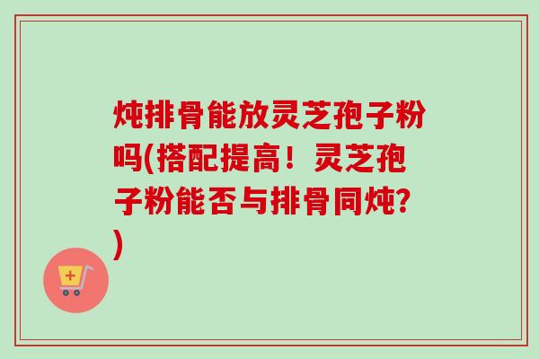 炖排骨能放灵芝孢子粉吗(搭配提高!灵芝孢子粉能否与排骨同炖?) 炖排骨能放灵芝孢子粉吗(搭配提高!灵芝孢子粉能否与排骨同炖?)