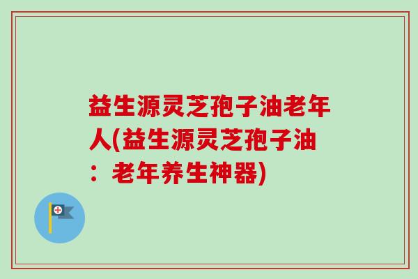 益生源灵芝孢子油老年人(益生源灵芝孢子油：老年养生神器)