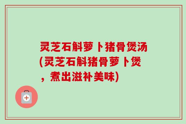 灵芝石斛萝卜猪骨煲汤(灵芝石斛猪骨萝卜煲,煮出滋补美味) 灵芝石斛萝卜猪骨煲汤(灵芝石斛猪骨萝卜煲,煮出滋补美味)