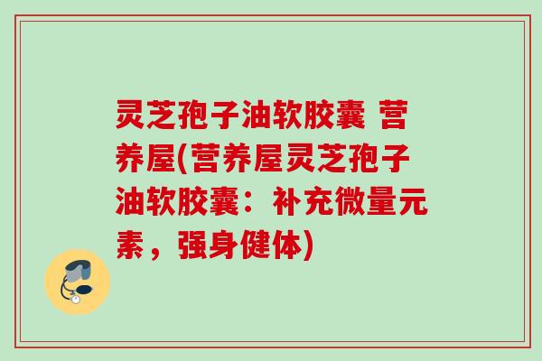 灵芝孢子油软胶囊 营养屋(营养屋灵芝孢子油软胶囊:补充微量元素,强身健体) 灵芝孢子油软胶囊 营养屋(营养屋灵芝孢子油软胶囊:补充微量元素,强身健体)