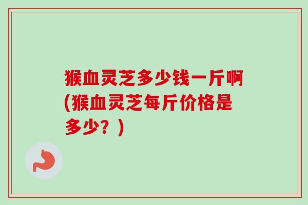 猴灵芝多少钱一斤啊(猴灵芝每斤价格是多少?) 猴灵芝多少钱一斤啊(猴灵芝每斤价格是多少?)