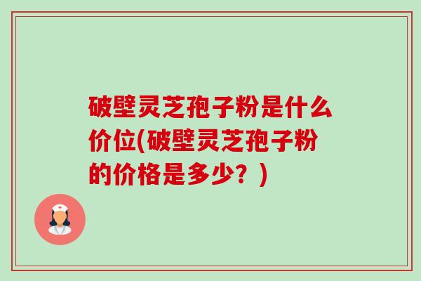 破壁灵芝孢子粉是什么价位(破壁灵芝孢子粉的价格是多少?) 破壁灵芝孢子粉是什么价位(破壁灵芝孢子粉的价格是多少?)