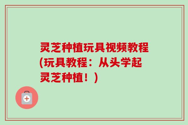 灵芝种植玩具视频教程(玩具教程:从头学起灵芝种植!) 灵芝种植玩具视频教程(玩具教程:从头学起灵芝种植!)