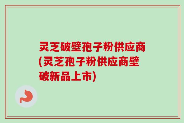 灵芝破壁孢子粉供应商(灵芝孢子粉供应商壁破新品上市)