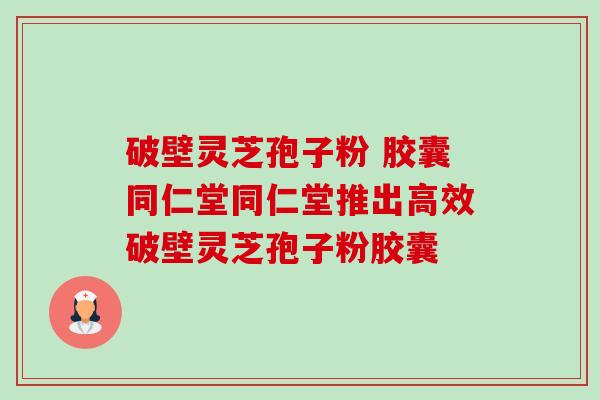 破壁灵芝孢子粉 胶囊同仁堂同仁堂推出高效破壁灵芝孢子粉胶囊 破壁灵芝孢子粉 胶囊同仁堂同仁堂推出高效破壁灵芝孢子粉胶囊