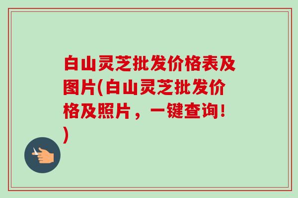 白山灵芝批发价格表及图片(白山灵芝批发价格及照片,一键查询!) 白山灵芝批发价格表及图片(白山灵芝批发价格及照片,一键查询!)