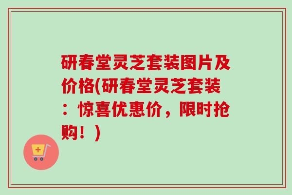 研春堂灵芝套装图片及价格(研春堂灵芝套装：惊喜优惠价，限时抢购！)
