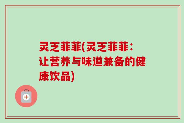 灵芝菲菲(灵芝菲菲:让营养与味道兼备的健康饮品) 灵芝菲菲(灵芝菲菲:让营养与味道兼备的健康饮品)