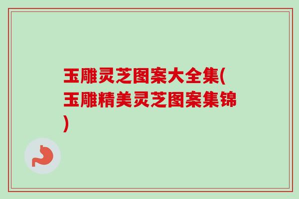 玉雕灵芝图案大全集(玉雕精美灵芝图案集锦) 玉雕灵芝图案大全集(玉雕精美灵芝图案集锦)
