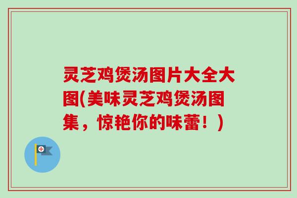 灵芝鸡煲汤图片大全大图(美味灵芝鸡煲汤图集，惊艳你的味蕾！)