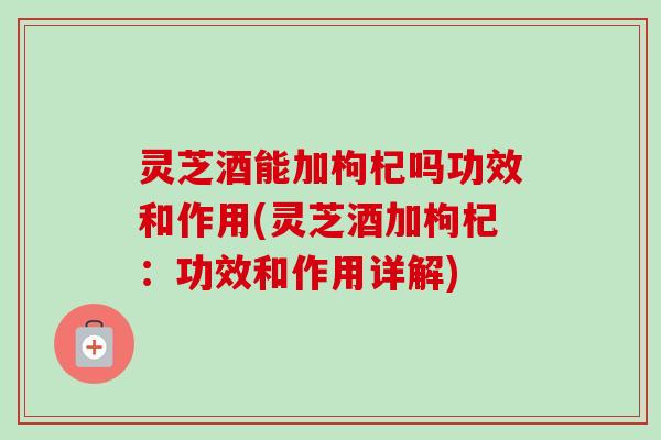 灵芝酒能加枸杞吗功效和作用(灵芝酒加枸杞:功效和作用详解) 灵芝酒能加枸杞吗功效和作用(灵芝酒加枸杞:功效和作用详解)