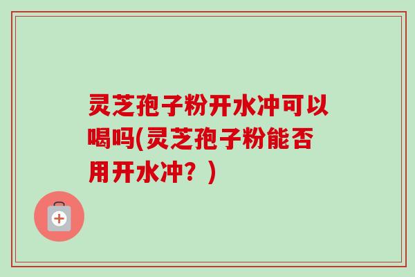 灵芝孢子粉开水冲可以喝吗(灵芝孢子粉能否用开水冲?) 灵芝孢子粉开水冲可以喝吗(灵芝孢子粉能否用开水冲?)