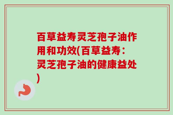 百草益寿灵芝孢子油作用和功效(百草益寿:灵芝孢子油的健康益处) 百草益寿灵芝孢子油作用和功效(百草益寿:灵芝孢子油的健康益处)