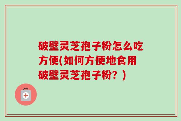 破壁灵芝孢子粉怎么吃方便(如何方便地食用破壁灵芝孢子粉?) 破壁灵芝孢子粉怎么吃方便(如何方便地食用破壁灵芝孢子粉?)