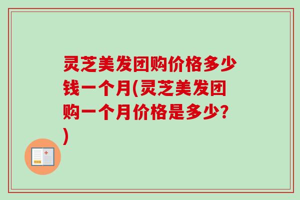 灵芝美发团购价格多少钱一个月(灵芝美发团购一个月价格是多少?) 灵芝美发团购价格多少钱一个月(灵芝美发团购一个月价格是多少?)
