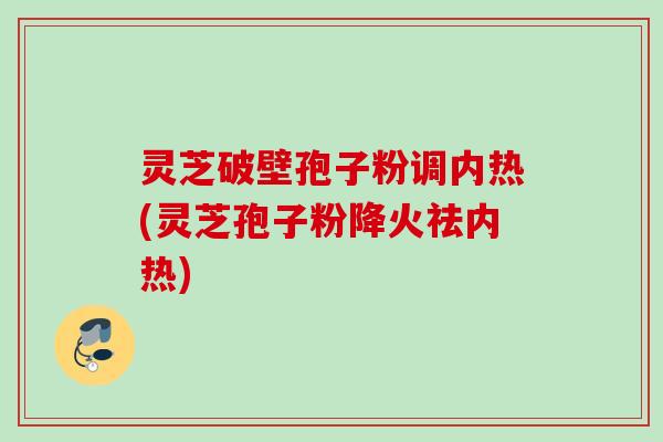 灵芝破壁孢子粉调内热(灵芝孢子粉降火祛内热) 灵芝破壁孢子粉调内热(灵芝孢子粉降火祛内热)