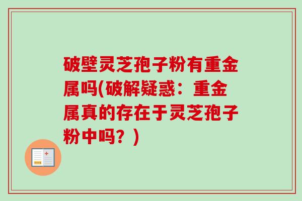破壁灵芝孢子粉有重金属吗(破解疑惑:重金属真的存在于灵芝孢子粉中吗?) 破壁灵芝孢子粉有重金属吗(破解疑惑:重金属真的存在于灵芝孢子粉中吗?)