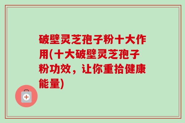 破壁灵芝孢子粉十大作用(十大破壁灵芝孢子粉功效,让你重拾健康能量) 破壁灵芝孢子粉十大作用(十大破壁灵芝孢子粉功效,让你重拾健康能量)