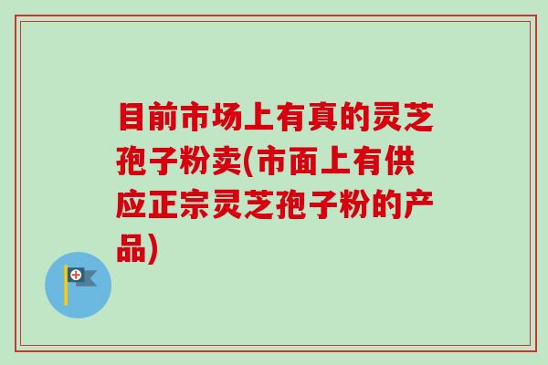 目前市场上有真的灵芝孢子粉卖(市面上有供应正宗灵芝孢子粉的产品)