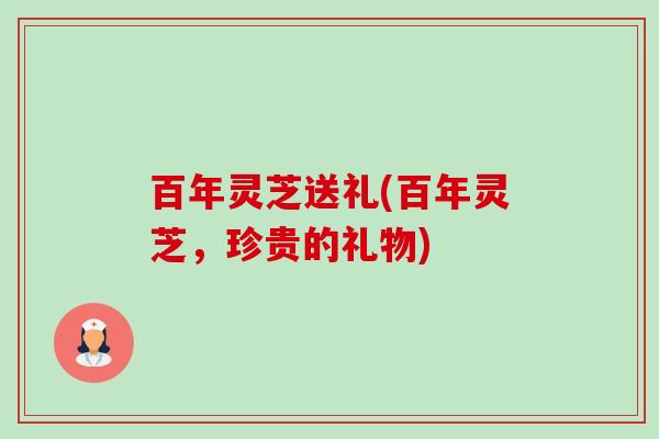 百年灵芝送礼(百年灵芝，珍贵的礼物)
