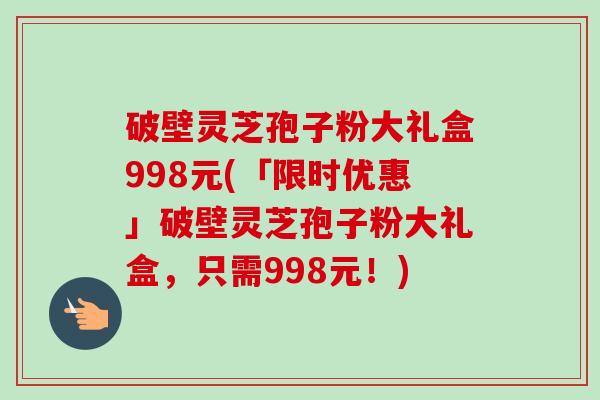 破壁灵芝孢子粉大礼盒998元(「限时优惠」破壁灵芝孢子粉大礼盒,只需998元!) 破壁灵芝孢子粉大礼盒998元(「限时优惠」破壁灵芝孢子粉大礼盒,只需998元!)