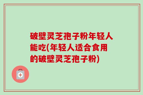 破壁灵芝孢子粉年轻人能吃(年轻人适合食用的破壁灵芝孢子粉)