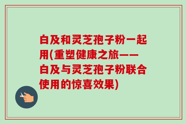 白及和灵芝孢子粉一起用(重塑健康之旅——白及与灵芝孢子粉联合使用的惊喜效果) 白及和灵芝孢子粉一起用(重塑健康之旅——白及与灵芝孢子粉联合使用的惊喜效果)