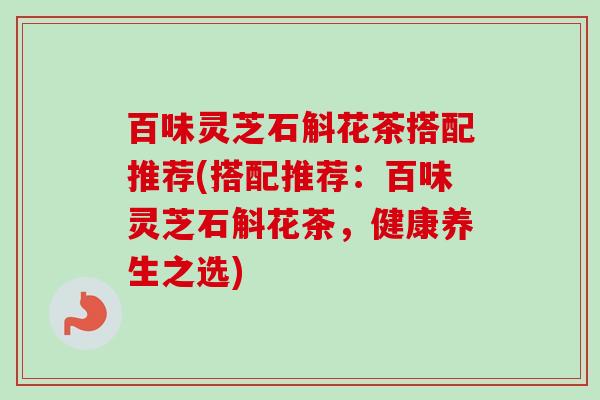 百味灵芝石斛花茶搭配推荐(搭配推荐:百味灵芝石斛花茶,健康养生之选) 百味灵芝石斛花茶搭配推荐(搭配推荐:百味灵芝石斛花茶,健康养生之选)