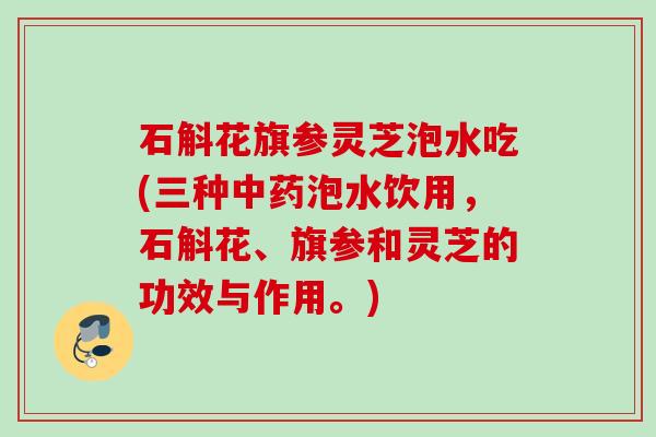 石斛花旗参灵芝泡水吃(三种泡水饮用，石斛花、旗参和灵芝的功效与作用。)
