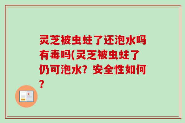 灵芝被虫蛀了还泡水吗有毒吗(灵芝被虫蛀了仍可泡水?安全性如何? 灵芝被虫蛀了还泡水吗有毒吗(灵芝被虫蛀了仍可泡水?安全性如何?