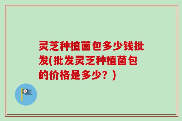 灵芝种植菌包多少钱批发(批发灵芝种植菌包的价格是多少?) 灵芝种植菌包多少钱批发(批发灵芝种植菌包的价格是多少?)