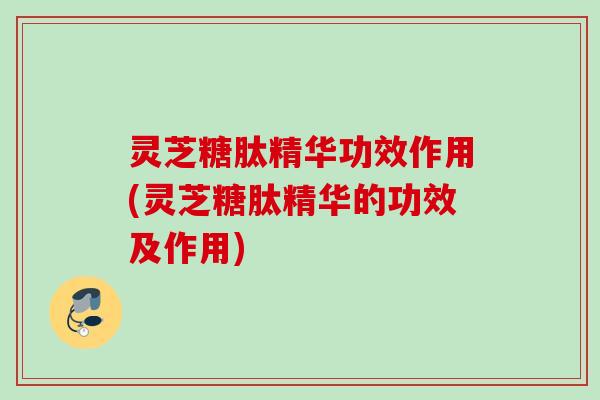 灵芝糖肽精华功效作用(灵芝糖肽精华的功效及作用)