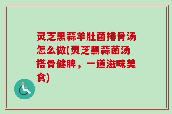 灵芝黑蒜羊肚菌排骨汤怎么做(灵芝黑蒜菌汤搭骨健脾,一道滋味美食) 灵芝黑蒜羊肚菌排骨汤怎么做(灵芝黑蒜菌汤搭骨健脾,一道滋味美食)