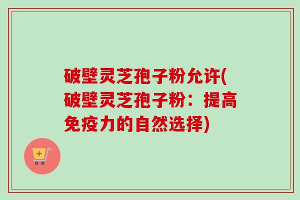 破壁灵芝孢子粉允许(破壁灵芝孢子粉:提高免疫力的自然选择) 破壁灵芝孢子粉允许(破壁灵芝孢子粉:提高免疫力的自然选择)