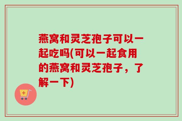 燕窝和灵芝孢子可以一起吃吗(可以一起食用的燕窝和灵芝孢子,了解一下) 燕窝和灵芝孢子可以一起吃吗(可以一起食用的燕窝和灵芝孢子,了解一下)