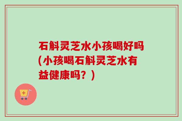 石斛灵芝水小孩喝好吗(小孩喝石斛灵芝水有益健康吗?) 石斛灵芝水小孩喝好吗(小孩喝石斛灵芝水有益健康吗?)