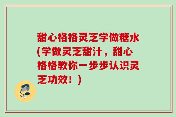 甜心格格灵芝学做糖水(学做灵芝甜汁,甜心格格教你一步步认识灵芝功效!) 甜心格格灵芝学做糖水(学做灵芝甜汁,甜心格格教你一步步认识灵芝功效!)