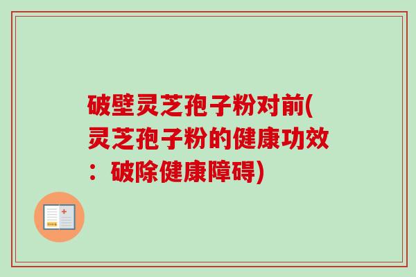 破壁灵芝孢子粉对前(灵芝孢子粉的健康功效:破除健康障碍) 破壁灵芝孢子粉对前(灵芝孢子粉的健康功效:破除健康障碍)