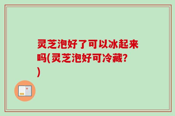 灵芝泡好了可以冰起来吗(灵芝泡好可冷藏?) 灵芝泡好了可以冰起来吗(灵芝泡好可冷藏?)
