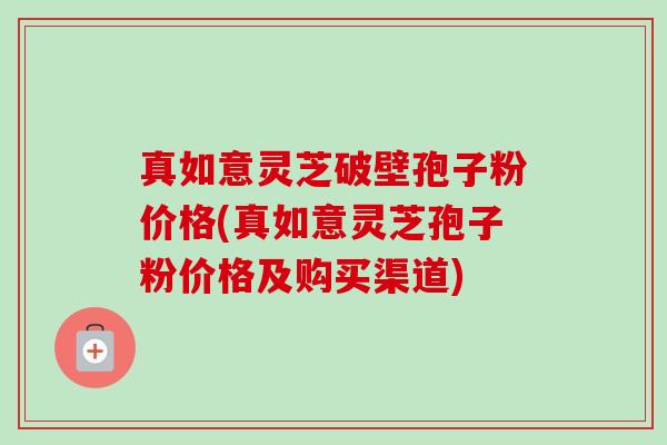 真如意灵芝破壁孢子粉价格(真如意灵芝孢子粉价格及购买渠道) 真如意灵芝破壁孢子粉价格(真如意灵芝孢子粉价格及购买渠道)
