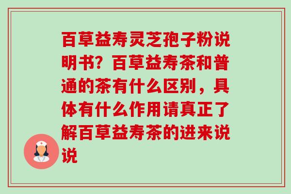 百草益寿灵芝孢子粉说明书?百草益寿茶和普通的茶有什么区别,具体有什么作用请真正了解百草益寿茶的进来说说 百草益寿灵芝孢子粉说明书?百草益寿茶和普通的茶有什么区别,具体有什么作用请真正了解百草益寿茶的进来说说