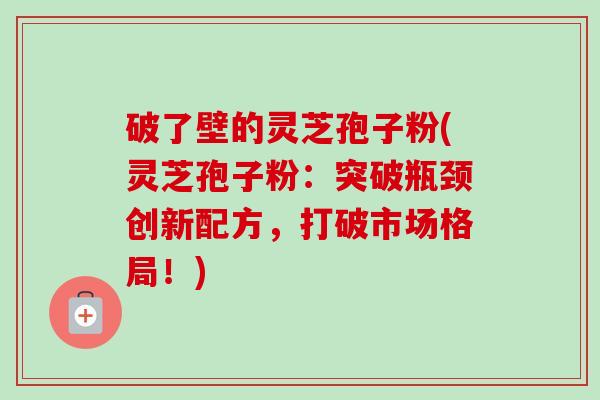 破了壁的灵芝孢子粉(灵芝孢子粉:突破瓶颈创新配方,打破市场格局!) 破了壁的灵芝孢子粉(灵芝孢子粉:突破瓶颈创新配方,打破市场格局!)