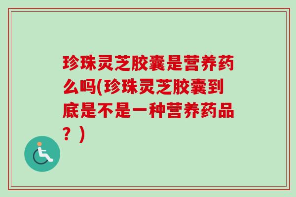 珍珠灵芝胶囊是营养药么吗(珍珠灵芝胶囊到底是不是一种营养药品?) 珍珠灵芝胶囊是营养药么吗(珍珠灵芝胶囊到底是不是一种营养药品?)