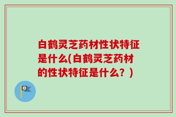 白鹤灵芝药材性状特征是什么(白鹤灵芝药材的性状特征是什么?) 白鹤灵芝药材性状特征是什么(白鹤灵芝药材的性状特征是什么?)