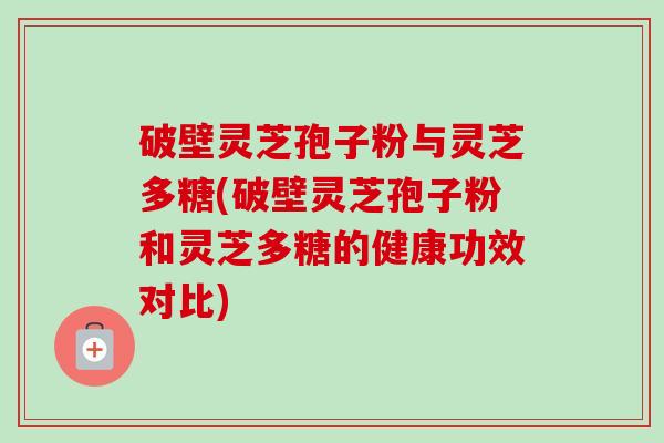 破壁灵芝孢子粉与灵芝多糖(破壁灵芝孢子粉和灵芝多糖的健康功效对比) 破壁灵芝孢子粉与灵芝多糖(破壁灵芝孢子粉和灵芝多糖的健康功效对比)