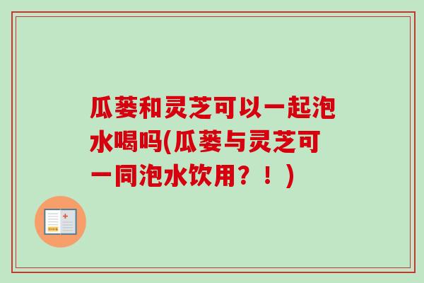 瓜蒌和灵芝可以一起泡水喝吗(瓜蒌与灵芝可一同泡水饮用？！)