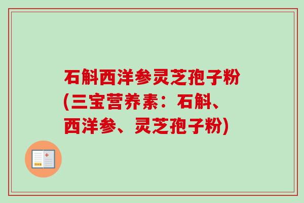石斛西洋参灵芝孢子粉(三宝营养素:石斛、西洋参、灵芝孢子粉) 石斛西洋参灵芝孢子粉(三宝营养素:石斛、西洋参、灵芝孢子粉)