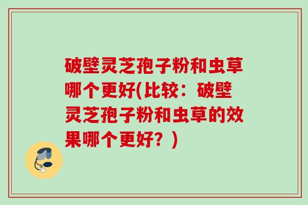 破壁灵芝孢子粉和虫草哪个更好(比较:破壁灵芝孢子粉和虫草的效果哪个更好?) 破壁灵芝孢子粉和虫草哪个更好(比较:破壁灵芝孢子粉和虫草的效果哪个更好?)